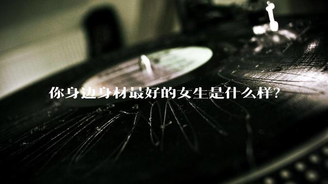 你身边身材最好的女生是什么样？