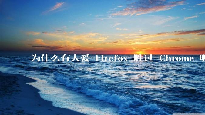 为什么有人爱 Firefox 胜过 Chrome 呢？